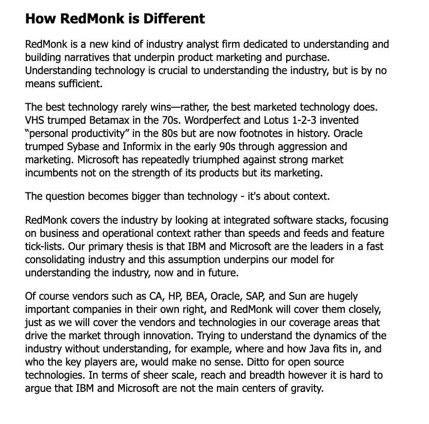 How RedMonk is Different RedMonk is a new kind of industry analyst firm dedicated to understanding and building narratives that underpin product marketing and purchase. Understanding technology is crucial to understanding the industry, but is by no means sufficient. The best technology rarely wins—rather, the best marketed technology does. VHS trumped Betamax in the 70s. Wordperfect and Lotus 1-2-3 invented “personal productivity” in the 80s but are now footnotes in history. Oracle trumped Sybase and Informix in the early 90s through aggression and marketing. Microsoft has repeatedly triumphed against strong market incumbents not on the strength of its products but its marketing. The question becomes bigger than technology - it's about context. RedMonk covers the industry by looking at integrated software stacks, focusing on business and operational context rather than speeds and feeds and feature tick-lists. Our primary thesis is that IBM and Microsoft are the leaders in a fast consolidating industry and this assumption underpins our model for understanding the industry, now and in future. Of course vendors such as CA, HP, BEA, Oracle, SAP, and Sun are hugely important companies in their own right, and RedMonk will cover them closely, just as we will cover the vendors and technologies in our coverage areas that drive the market through innovation. Trying to understand the dynamics of the industry without understanding, for example, where and how Java fits in, and who the key players are, would make no sense. Ditto for open source technologies. In terms of sheer scale, reach and breadth however it is hard to argue that IBM and Microsoft are not the main centers of gravity.