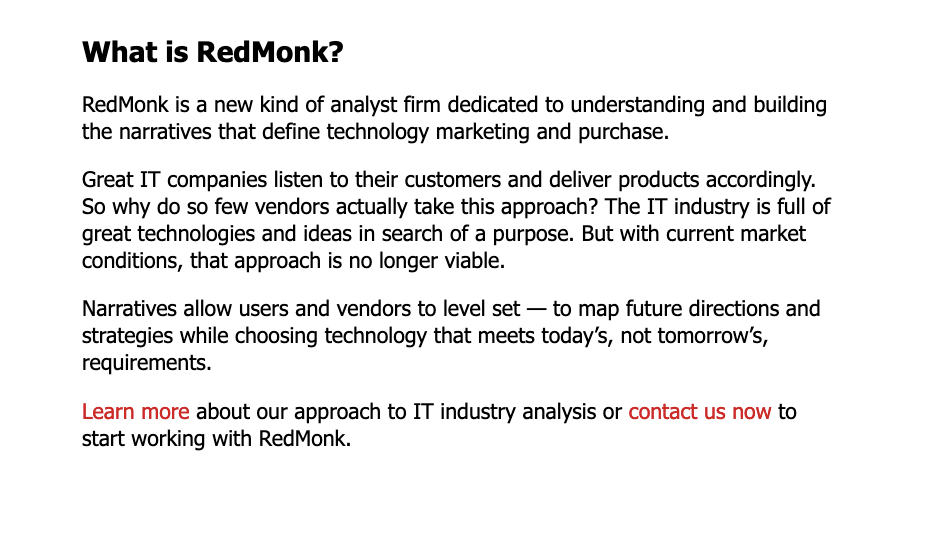 What is RedMonk? RedMonk is a new kind of analyst firm dedicated to understanding and building the narratives that define technology marketing and purchase. Great IT companies listen to their customers and deliver products accordingly. So why do so few vendors actually take this approach? The IT industry is full of great technologies and ideas in search of a purpose. But with current market conditions, that approach is no longer viable. Narratives allow users and vendors to level set — to map future directions and strategies while choosing technology that meets today’s, not tomorrow’s, requirements. Learn more about our approach to IT industry analysis or contact us now to start working with RedMonk.