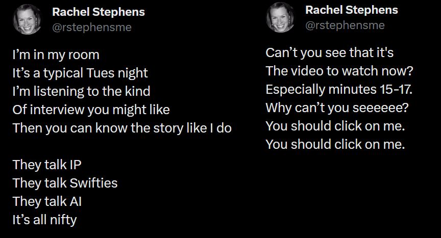 Tweets from Rachel Stephens. Content: I’m in my room It’s a typical Tues night I’m listening to the kind Of interview you might like Then you can know the story like I do They talk IP They talk Swifties They talk AI It’s all nifty Can’t you see that it's The video to watch now? Especially minutes 15-17. Why can’t you seeeeee? You should click on me. You should click on me.